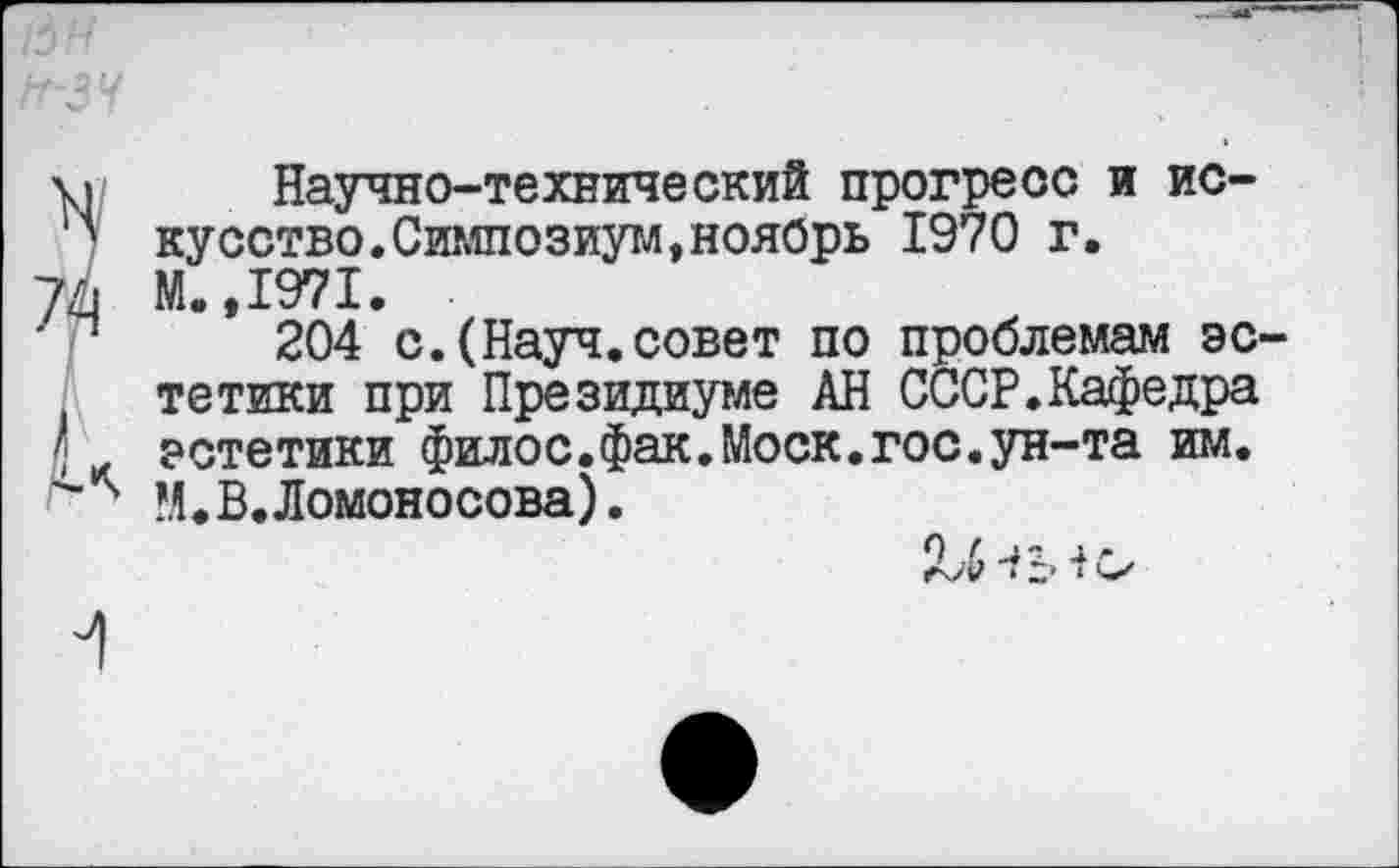 ﻿Научно-технический прогресс и искусство. Симпозиум, ноябрь 1970 г.
М.,1971.
204 с.(Науч.совет по проблемам эс тетики при Президиуме АН СССР.Кафедра эстетики филос.фак.Моск.гос.ун-та им. М.В.Ломоносова).